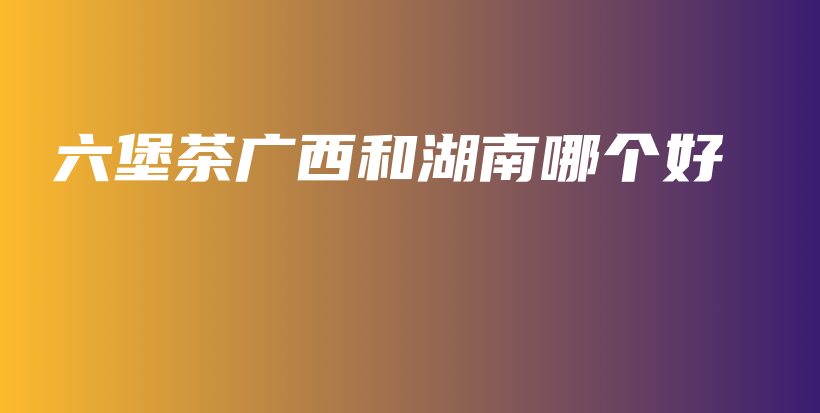 六堡茶廣西和湖南哪個(gè)好插圖