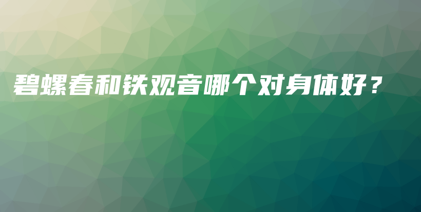 碧螺春和鐵觀音哪個對身體好？插圖