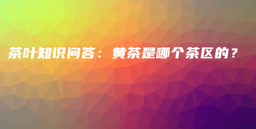 茶葉知識(shí)問答：黃茶是哪個(gè)茶區(qū)的？插圖