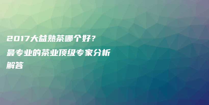 2017大益熟茶哪個(gè)好？最專業(yè)的茶業(yè)頂級(jí)專家分析解答插圖