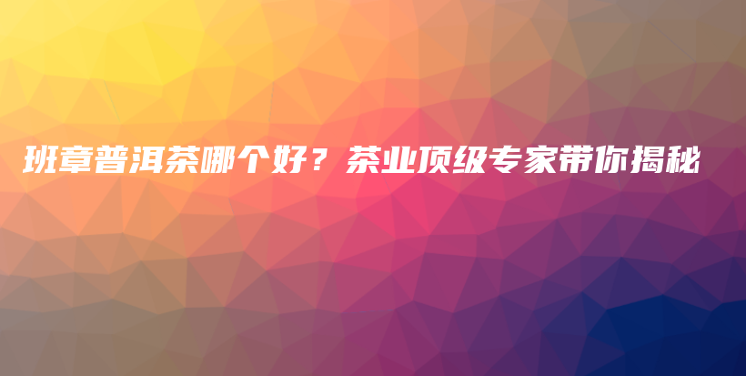 班章普洱茶哪個(gè)好？茶業(yè)頂級(jí)專家?guī)憬颐夭鍒D