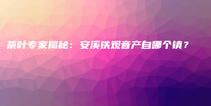 茶葉專家揭秘：安溪鐵觀音產(chǎn)自哪個鎮(zhèn)？插圖