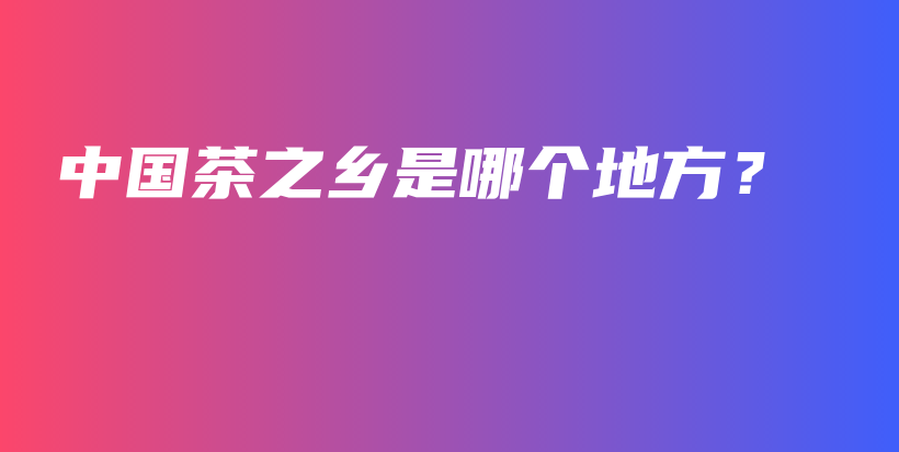 中國茶之鄉(xiāng)是哪個(gè)地方？插圖