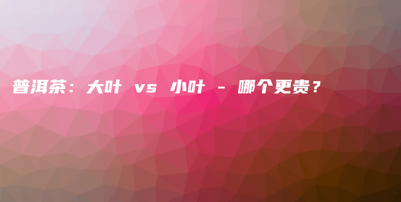 普洱茶：大葉 vs 小葉 – 哪個(gè)更貴？插圖