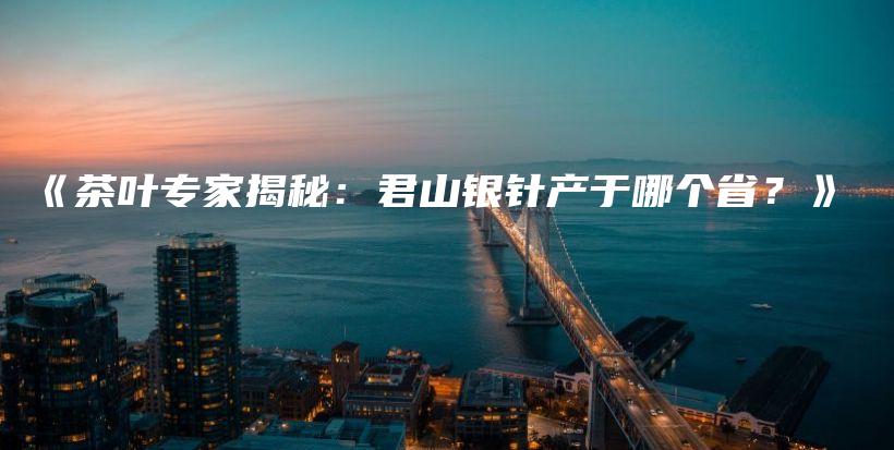 《茶葉專家揭秘：君山銀針產(chǎn)于哪個(gè)??？》插圖