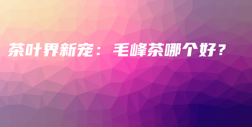 茶葉界新寵：毛峰茶哪個好？插圖