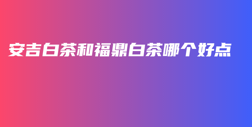 安吉白茶和福鼎白茶哪個(gè)好點(diǎn)插圖
