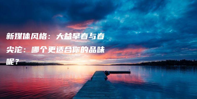 新媒體風格：大益早春與春尖沱：哪個更適合你的品味呢？插圖