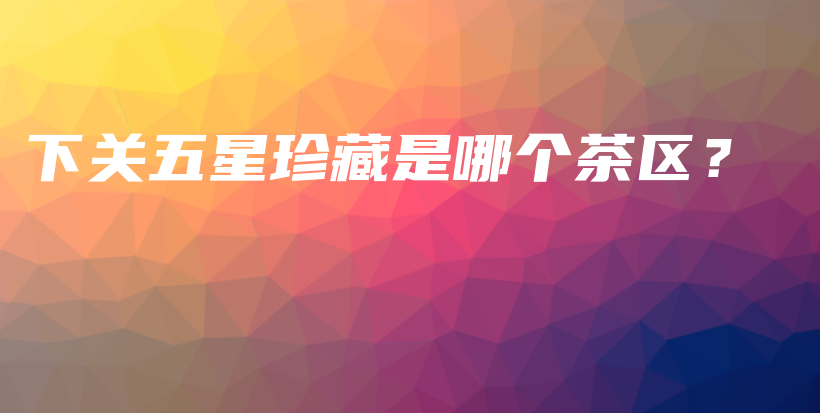 下關五星珍藏是哪個茶區(qū)？插圖