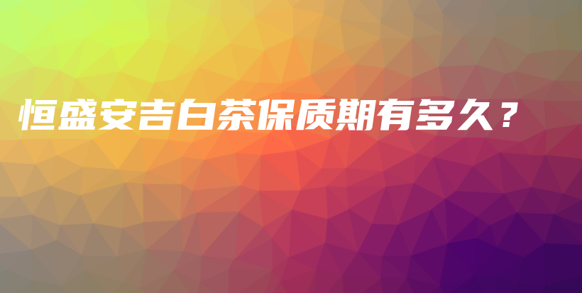 恒盛安吉白茶保質(zhì)期有多久？插圖