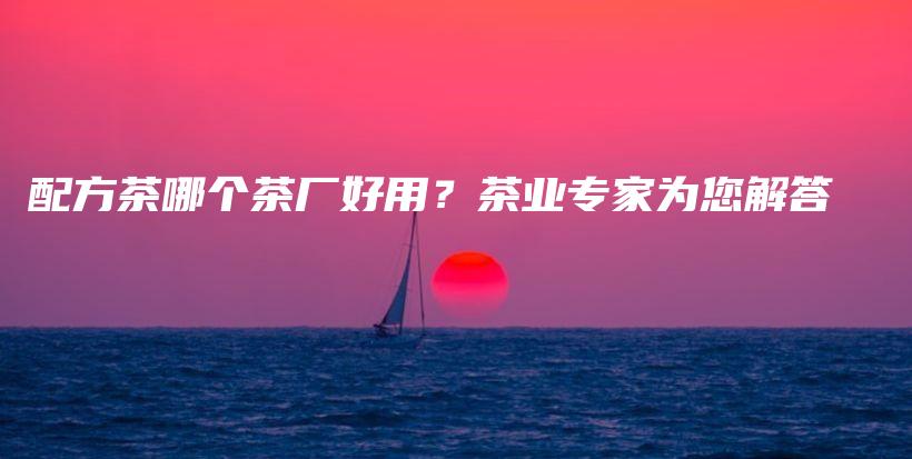 配方茶哪個(gè)茶廠好用？茶業(yè)專家為您解答插圖