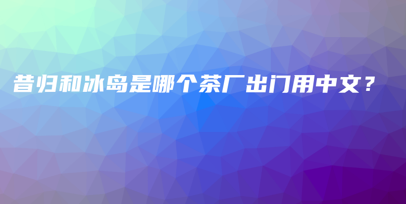 昔歸和冰島是哪個(gè)茶廠出門(mén)用中文？插圖