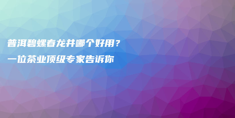 普洱碧螺春龍井哪個(gè)好用？一位茶業(yè)頂級(jí)專家告訴你插圖