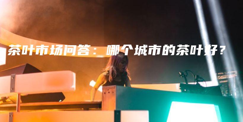 茶葉市場問答：哪個城市的茶葉好？插圖