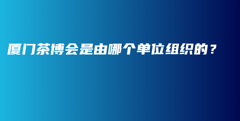 廈門(mén)茶博會(huì)是由哪個(gè)單位組織的？插圖