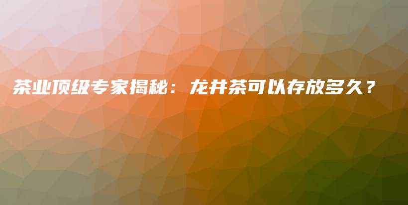 茶業(yè)頂級(jí)專家揭秘：龍井茶可以存放多久？插圖