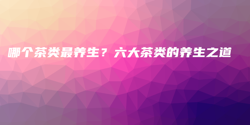 哪個茶類最養(yǎng)生？六大茶類的養(yǎng)生之道插圖