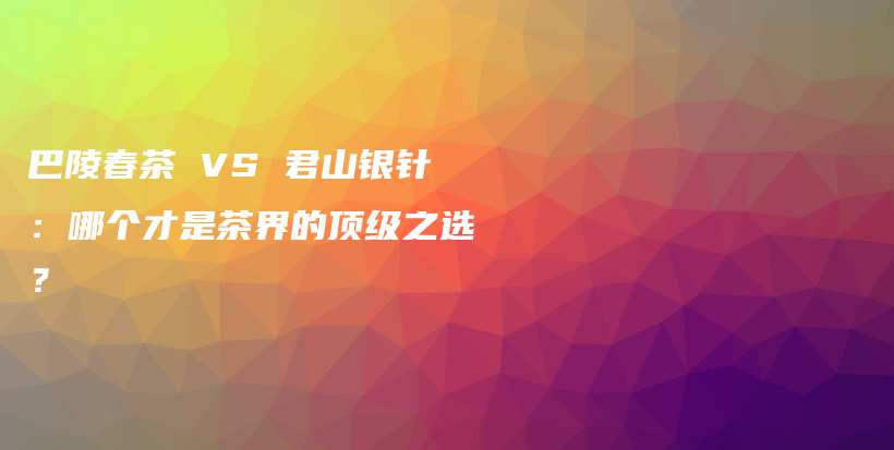 巴陵春茶 VS 君山銀針：哪個才是茶界的頂級之選？插圖