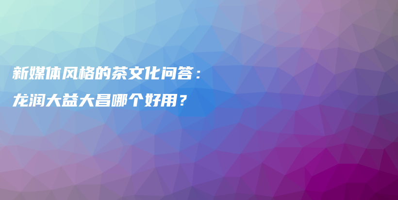 新媒體風(fēng)格的茶文化問(wèn)答：龍潤(rùn)大益大昌哪個(gè)好用？插圖
