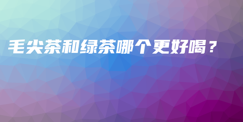 毛尖茶和綠茶哪個(gè)更好喝？插圖