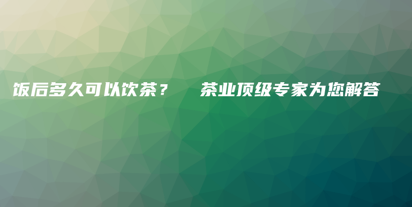飯后多久可以飲茶？  茶業(yè)頂級專家為您解答插圖