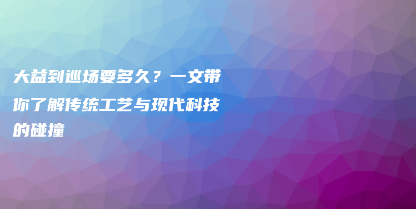 大益到巡場(chǎng)要多久？一文帶你了解傳統(tǒng)工藝與現(xiàn)代科技的碰撞插圖