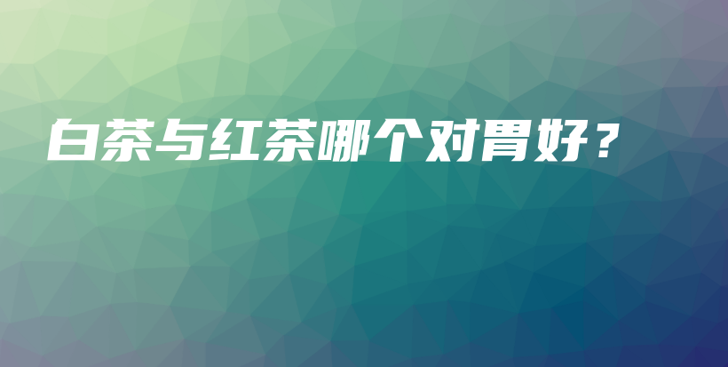 白茶與紅茶哪個(gè)對(duì)胃好？插圖