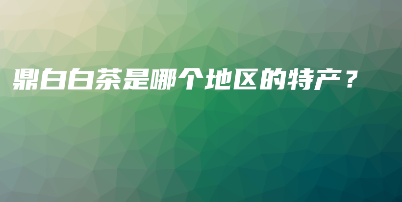 鼎白白茶是哪個地區(qū)的特產(chǎn)？插圖