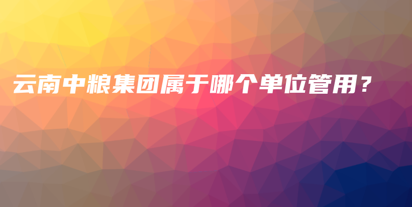 云南中糧集團(tuán)屬于哪個單位管用？插圖