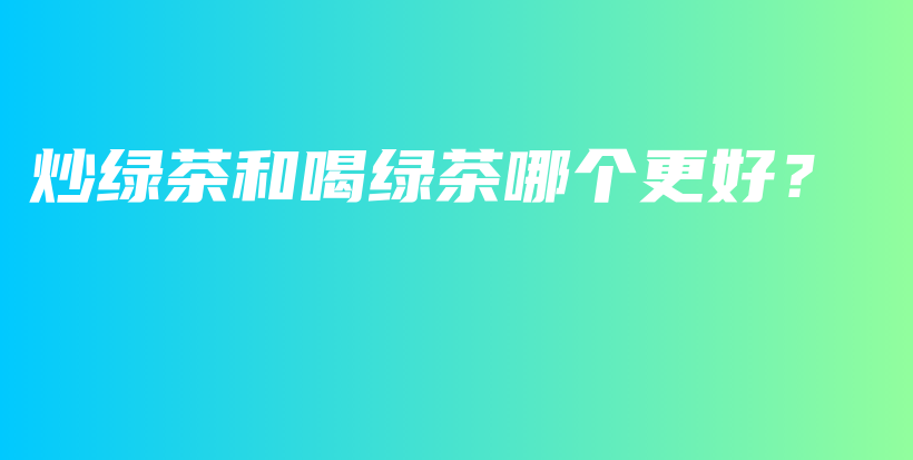炒綠茶和喝綠茶哪個(gè)更好？插圖