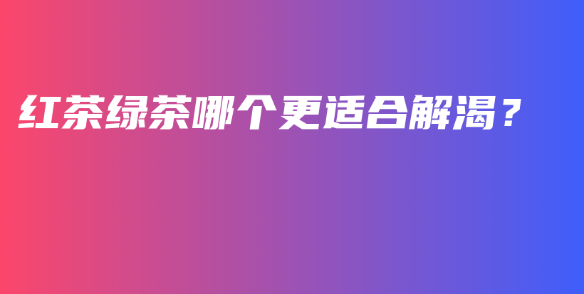 紅茶綠茶哪個更適合解渴？插圖