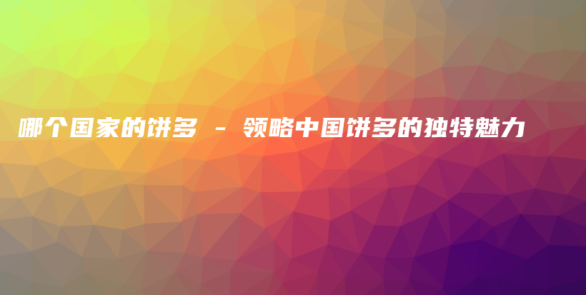 哪個國家的餅多 – 領(lǐng)略中國餅多的獨特魅力插圖