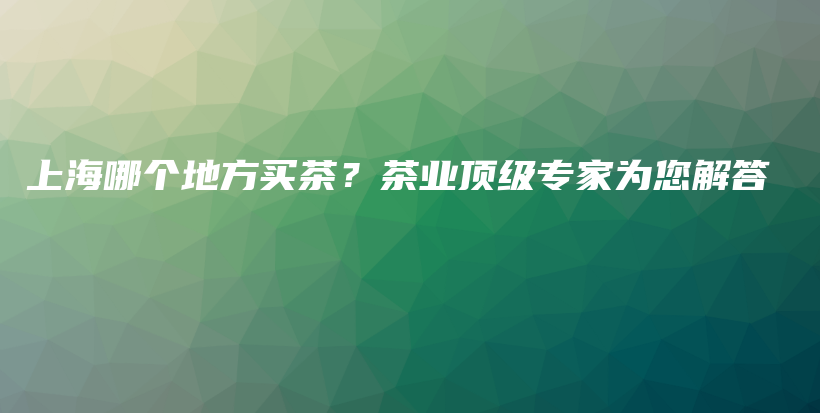 上海哪個地方買茶？茶業(yè)頂級專家為您解答插圖