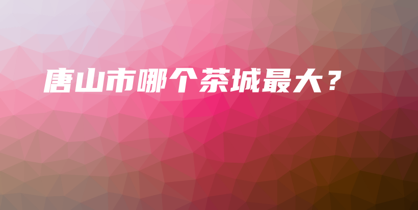 唐山市哪個(gè)茶城最大？插圖