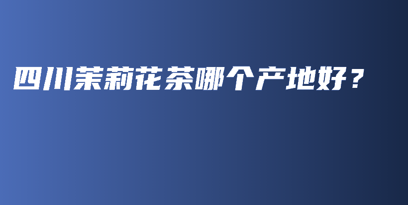 四川茉莉花茶哪個(gè)產(chǎn)地好？插圖