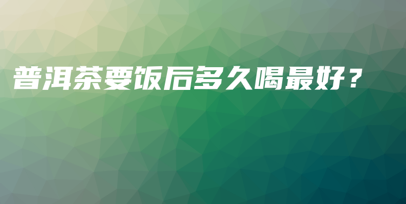 普洱茶要飯后多久喝最好？插圖