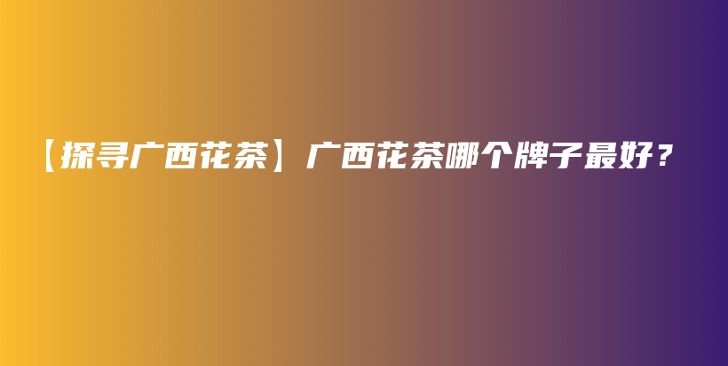 【探尋廣西花茶】廣西花茶哪個牌子最好？插圖