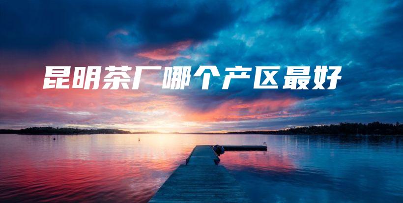 昆明茶廠哪個產(chǎn)區(qū)最好插圖