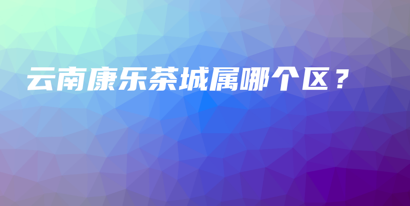 云南康樂茶城屬哪個區(qū)？插圖