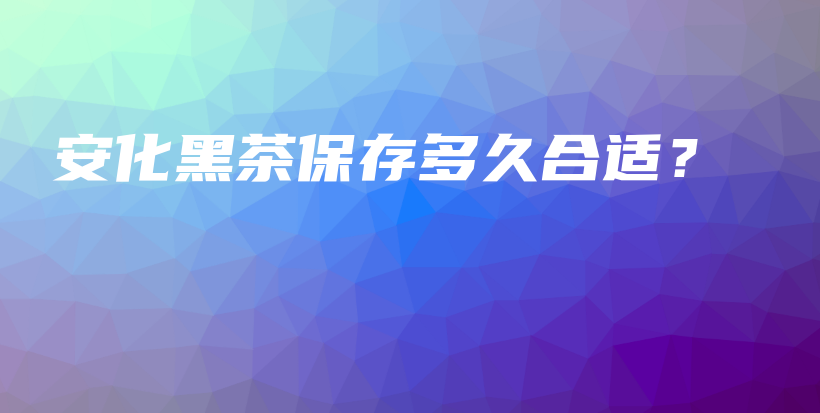 安化黑茶保存多久合適？插圖