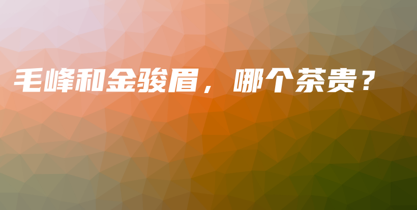 毛峰和金駿眉，哪個(gè)茶貴？插圖