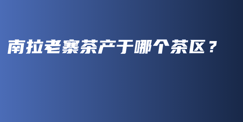南拉老寨茶產(chǎn)于哪個茶區(qū)？插圖