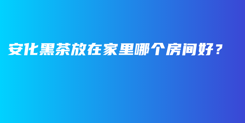 安化黑茶放在家里哪個(gè)房間好？插圖