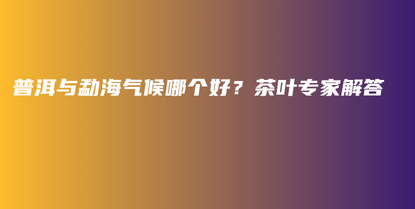 普洱與勐海氣候哪個(gè)好？茶葉專家解答插圖
