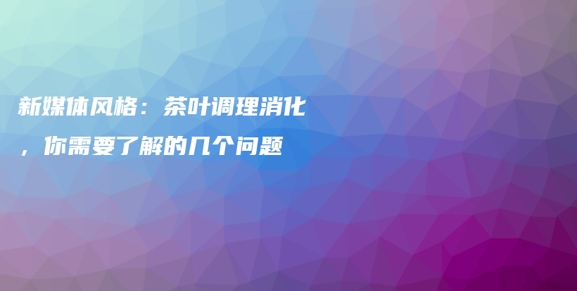 新媒體風(fēng)格：茶葉調(diào)理消化，你需要了解的幾個問題插圖