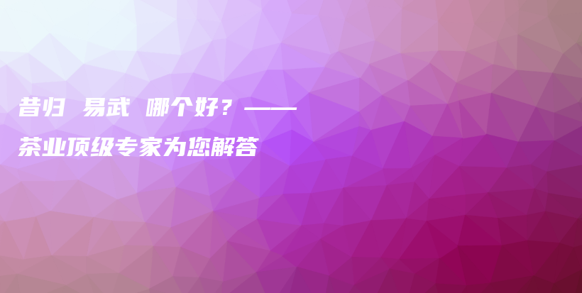 昔歸 易武 哪個好？——茶業(yè)頂級專家為您解答插圖