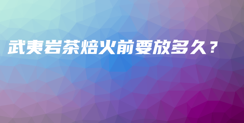 武夷巖茶焙火前要放多久？插圖