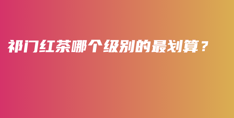 祁門紅茶哪個級別的最劃算？插圖