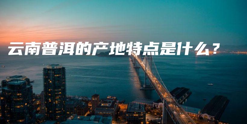 云南普洱的產地特點是什么？插圖