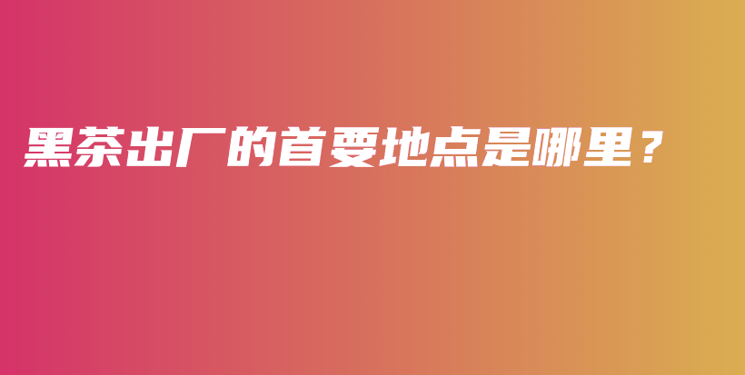 黑茶出廠的首要地點(diǎn)是哪里？插圖